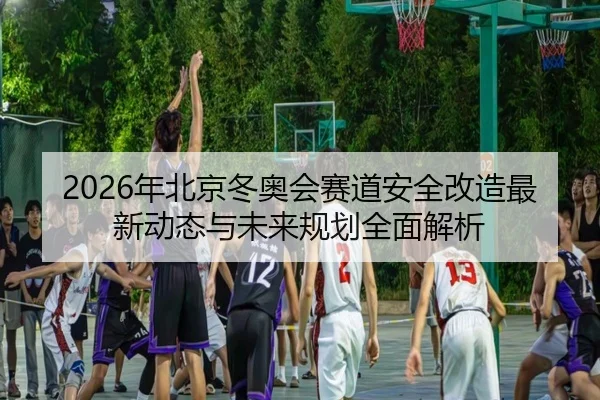 2026年北京冬奥会赛道安全改造最新动态与未来规划全面解析